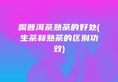 喝普洱茶熟茶的好处(生茶和熟茶的区别功效)