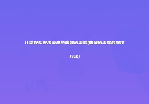 让你轻松做出美味的朗姆酒蛋糕(朗姆酒蛋糕的制作方法)