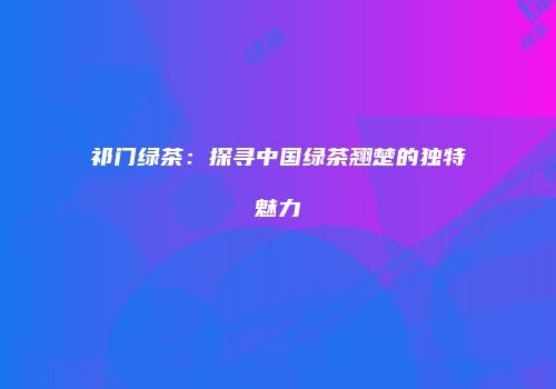 祁门绿茶：探寻中国绿茶翘楚的独特魅力