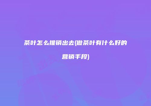 茶叶怎么推销出去(做茶叶有什么好的营销手段)