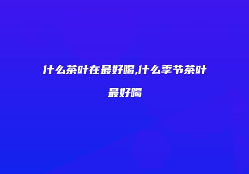 什么茶叶在最好喝,什么季节茶叶最好喝
