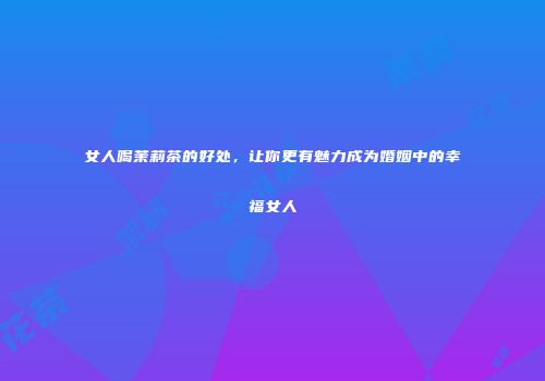女人喝茉莉茶的好处，让你更有魅力成为婚姻中的幸福女人