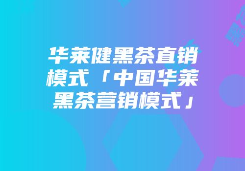 华莱健黑茶直销模式「中国华莱黑茶营销模式」