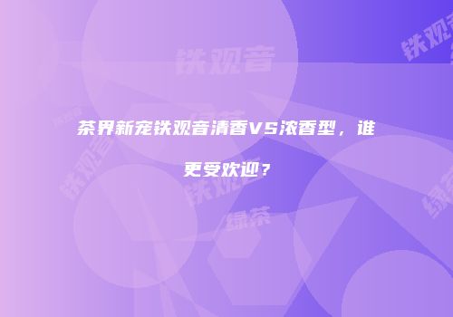 茶界新宠铁观音清香VS浓香型，谁更受欢迎？
