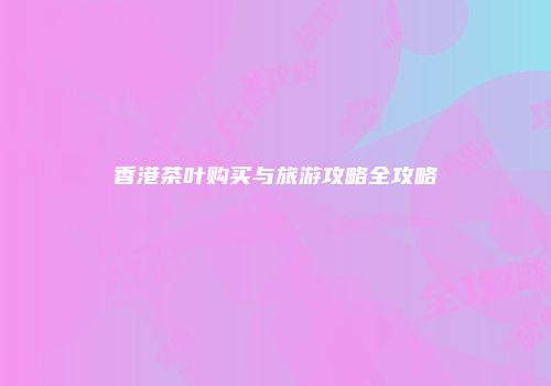 香港茶叶购买与旅游攻略全攻略
