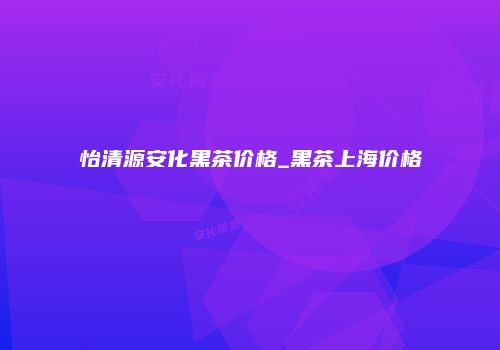 怡清源安化黑茶价格_黑茶上海价格