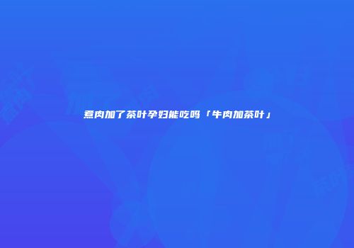 煮肉加了茶叶孕妇能吃吗「牛肉加茶叶」