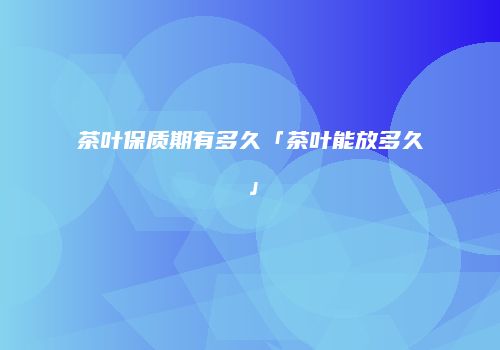 茶叶保质期有多久「茶叶能放多久」