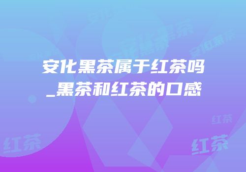 安化黑茶属于红茶吗_黑茶和红茶的口感