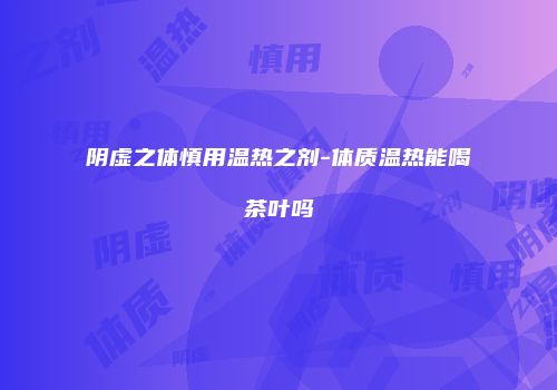 阴虚之体慎用温热之剂-体质温热能喝茶叶吗