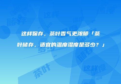 这样保存，茶叶香气更浓郁「茶叶储存，适宜的温度湿度是多少？」