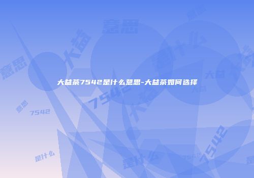 大益茶7542是什么意思-大益茶如何选择