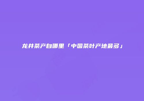 龙井茶产自哪里「中国茶叶产地最多」