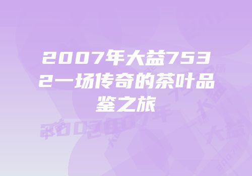 2007年大益7532一场传奇的茶叶品鉴之旅