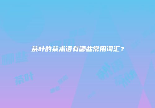 茶叶的茶术语有哪些常用词汇？