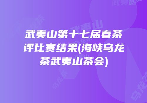 武夷山第十七届春茶评比赛结果(海峡乌龙茶武夷山茶会)