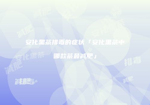 安化黑茶排毒的症状「安化黑茶中哪款茶最减肥」