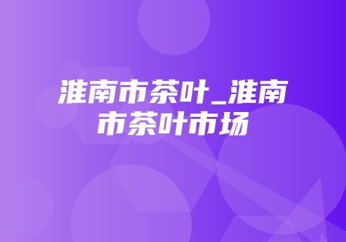 淮南市茶叶_淮南市茶叶市场