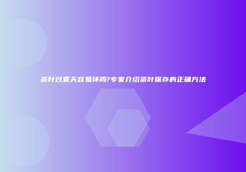 茶叶过夏天容易坏吗?专家介绍茶叶保存的正确方法