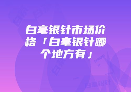 白毫银针市场价格「白毫银针哪个地方有」