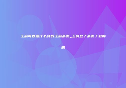 芝麻可以做什么样的芝麻茶喝_芝麻豆子茶喝了会胖吗