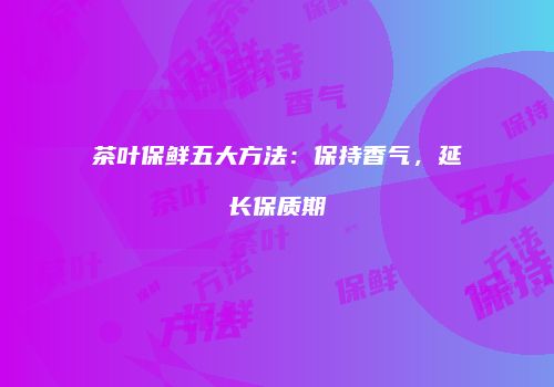 茶叶保鲜五大方法：保持香气，延长保质期