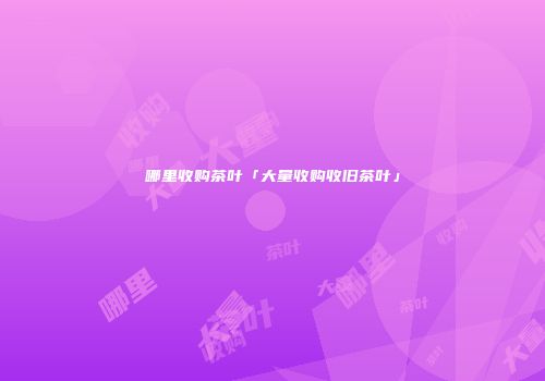 哪里收购茶叶「大量收购收旧茶叶」