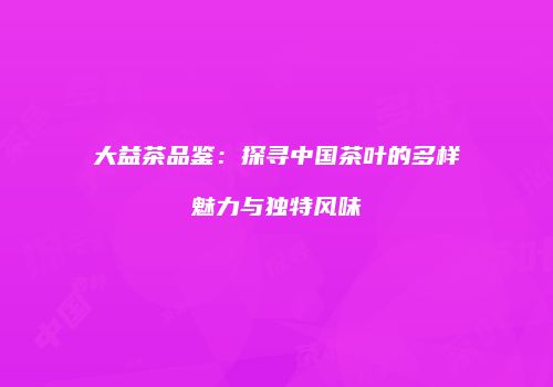 大益茶品鉴：探寻中国茶叶的多样魅力与独特风味