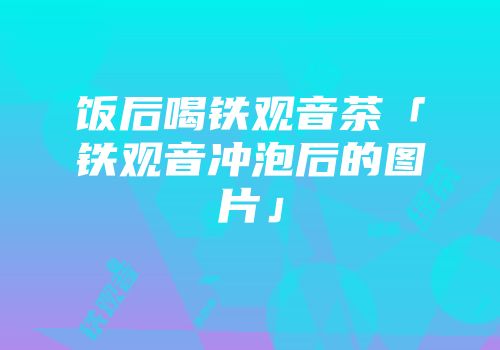 饭后喝铁观音茶「铁观音冲泡后的图片」