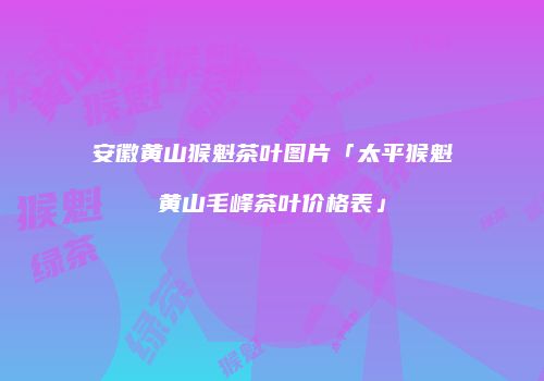 安徽黄山猴魁茶叶图片「太平猴魁黄山毛峰茶叶价格表」