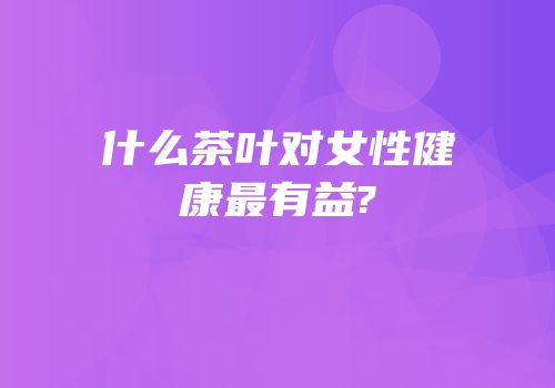 什么茶叶对女性健康最有益?