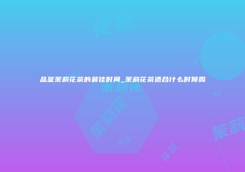 品鉴茉莉花茶的最佳时间_茉莉花茶适合什么时候喝