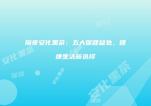 隔夜安化黑茶：五大保健益处，健康生活新选择
