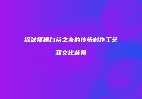 探秘福建白茶之乡的传统制作工艺和文化背景
