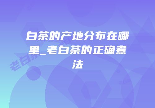 白茶的产地分布在哪里_老白茶的正确煮法