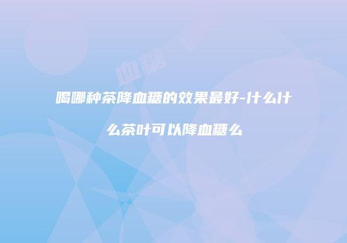 喝哪种茶降血糖的效果最好-什么什么茶叶可以降血糖么