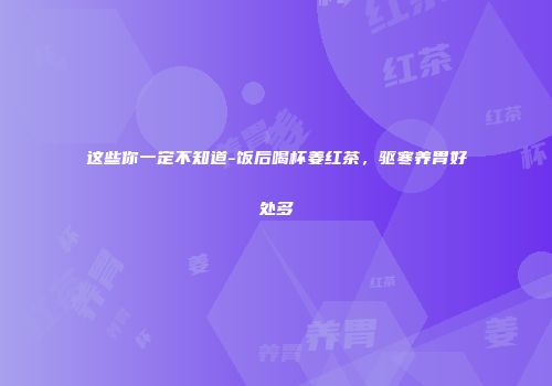 这些你一定不知道-饭后喝杯姜红茶，驱寒养胃好处多