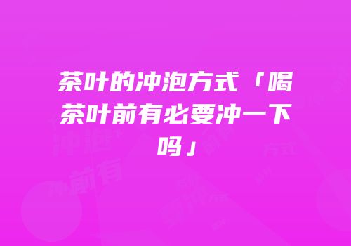 茶叶的冲泡方式「喝茶叶前有必要冲一下吗」