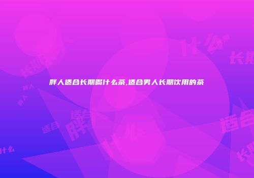 胖人适合长期喝什么茶,适合男人长期饮用的茶