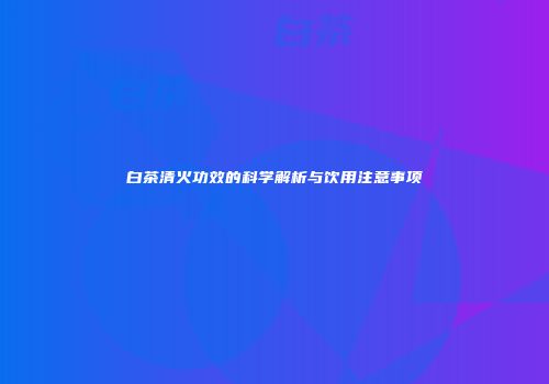 白茶清火功效的科学解析与饮用注意事项