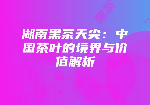 湖南黑茶天尖：中国茶叶的境界与价值解析