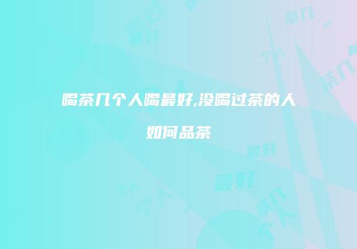 喝茶几个人喝最好,没喝过茶的人如何品茶