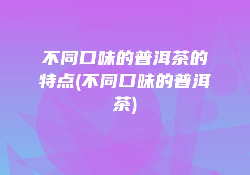 不同口味的普洱茶的特点(不同口味的普洱茶)