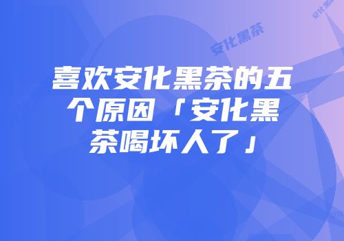 喜欢安化黑茶的五个原因「安化黑茶喝坏人了」