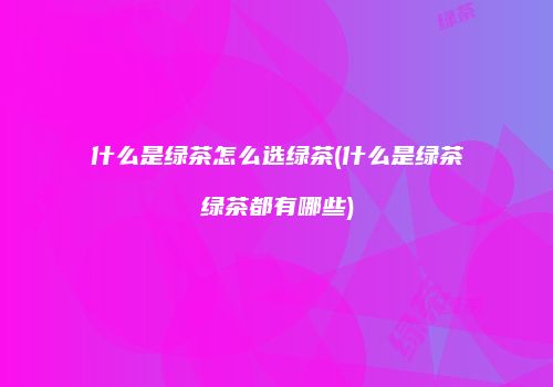 什么是绿茶怎么选绿茶(什么是绿茶绿茶都有哪些)