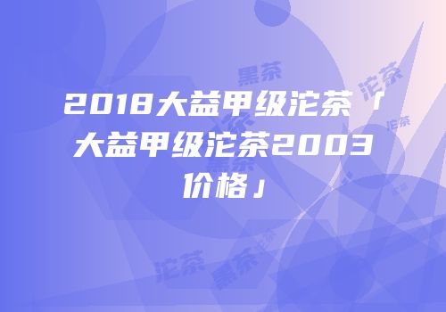 2018大益甲级沱茶「大益甲级沱茶2003价格」