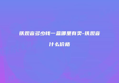 铁观音多少钱一盒哪里有卖-铁观音什么价格