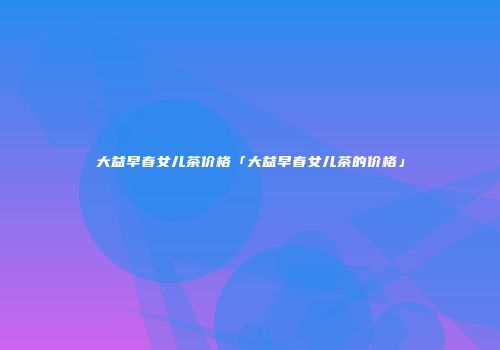 大益早春女儿茶价格「大益早春女儿茶的价格」