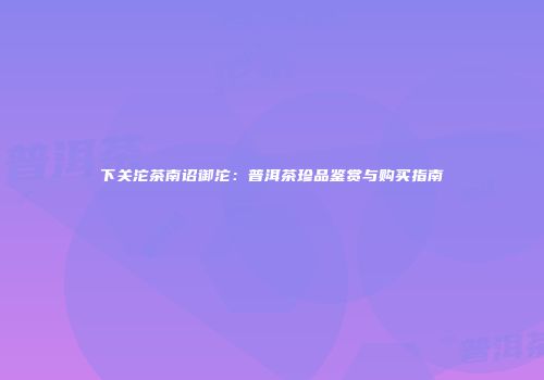 下关沱茶南诏御沱：普洱茶珍品鉴赏与购买指南