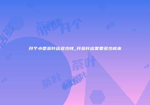 开个小型茶叶店多少钱_开茶叶店需要多少成本